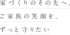 家づくりのその先へ。ご家族の笑顔を、ずっと守りたい
